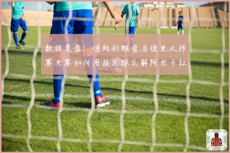 数据复盘:德约科维奇马德里大师赛决赛如何用接发球瓦解阿尔卡拉斯攻势