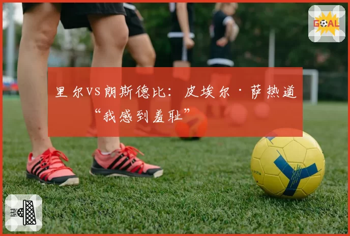 里尔vs朗斯德比:皮埃尔·萨热道歉“我感到羞耻”