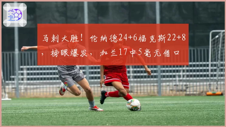 马刺大胜！伦纳德24+6福克斯22+8，榜眼爆发，加兰17中5毫无借口