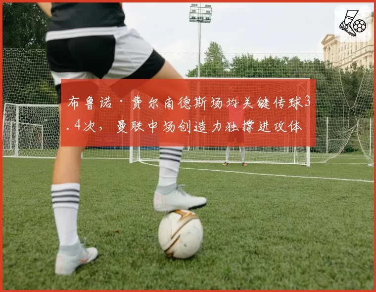 布鲁诺·费尔南德斯场均关键传球3.4次,曼联中场创造力独撑进攻体系