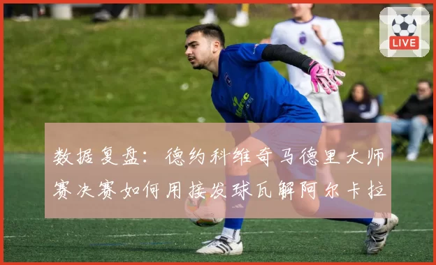 数据复盘:德约科维奇马德里大师赛决赛如何用接发球瓦解阿尔卡拉斯攻势