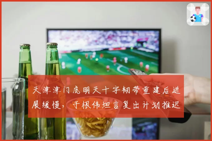 天津津门虎明天十字韧带重建后进展缓慢，于根伟坦言复出计划推迟几时？