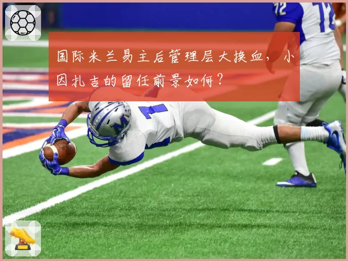 国际米兰易主后管理层大换血，小因扎吉的留任前景如何？