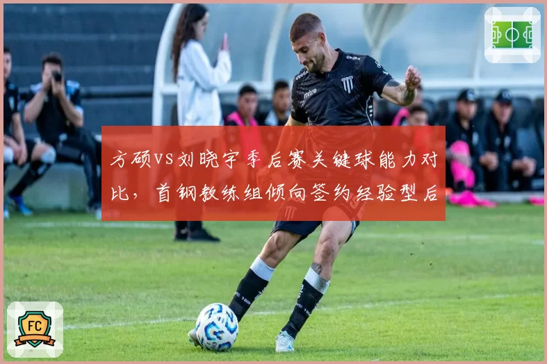 方硕vs刘晓宇季后赛关键球能力对比,首钢教练组倾向签约经验型后卫