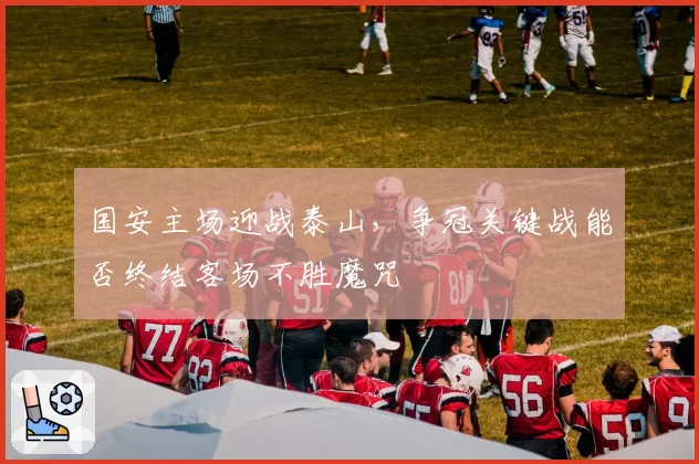 国安主场迎战泰山,争冠关键战能否终结客场不胜魔咒