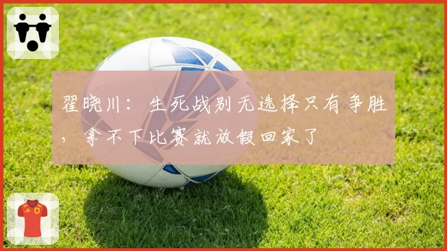 翟晓川：生死战别无选择只有争胜，拿不下比赛就放假回家了