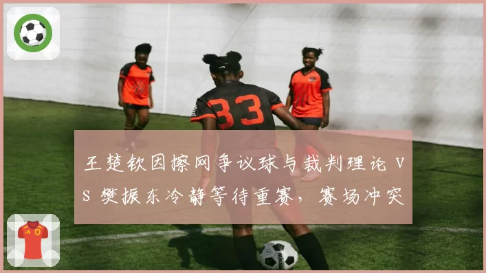 王楚钦因擦网争议球与裁判理论 vs 樊振东冷静等待重赛，赛场冲突处理方式对比