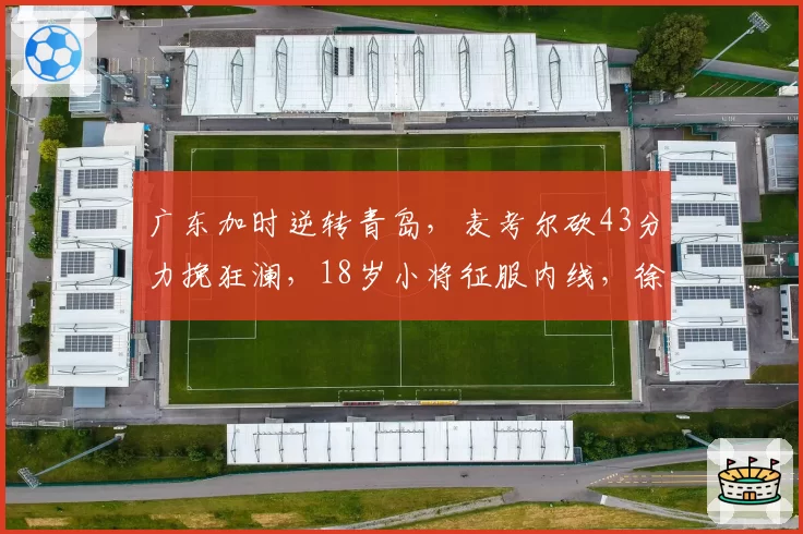 广东加时逆转青岛，麦考尔砍43分力挽狂澜，18岁小将征服内线，徐杰最新伤情报告出炉