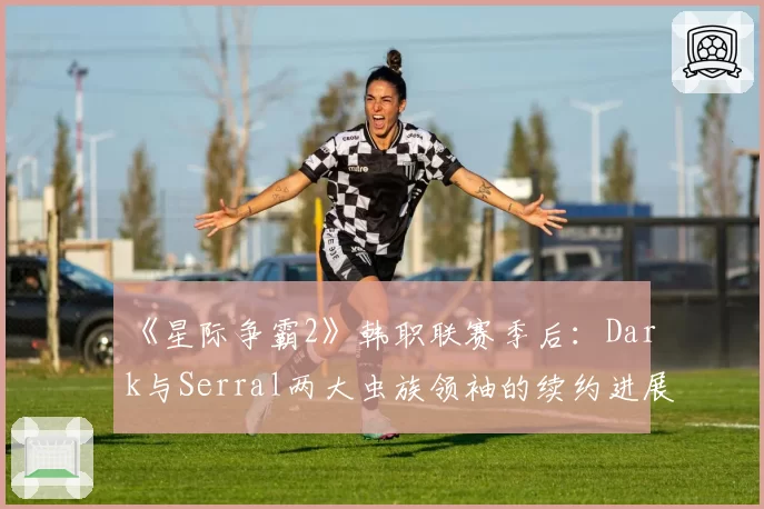 《星际争霸2》韩职联赛季后:Dark与Serral两大虫族领袖的续约进展与战队依赖度